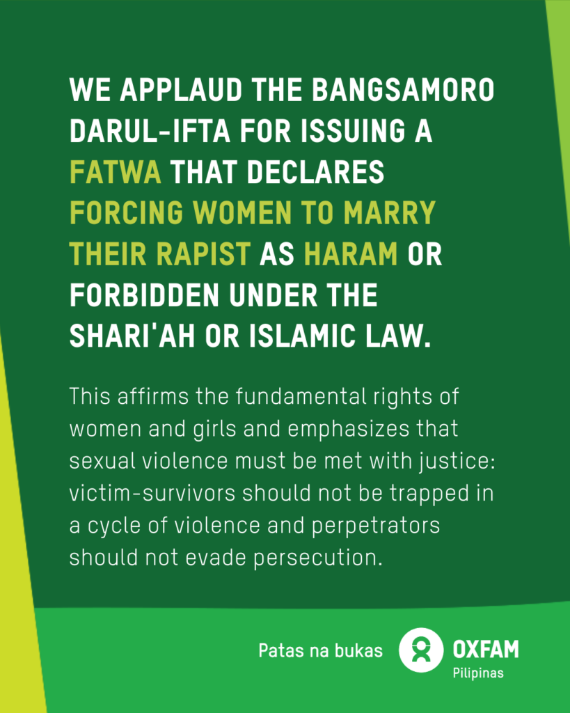 Poster of Oxfam Pilipinas’ statement on the issuance of fatwa or religious edict against forcing women to marry their rapist or perpetrator: We applaud the Bangsamoro Darul-Ifta for issuing a fatwa that declares forcing women to marry their perpetrator as haram or forbidden under the Shariah or Islamic law. The fatwa affirms the fundamental rights of women and girls and emphasizes that sexual violence must be met with justice: victim-survivors should not be trapped in a cycle of violence and perpetrators should not evade persecution. For more info on gender justice in the Philippines, feminist organization in the Philippines, and gender justice in islam, visit https://oxfam.org.ph/what-we-do/preventing-gender-based-violence/