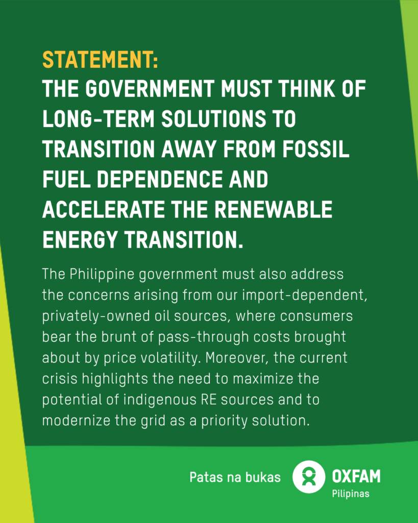 Poster of reaction to the state of national energy emergency declaration 25 March 2026 Oxfam Pilipinas’ reaction on the state of national energy emergency declaration 25 March 2026 On 24 March 2026, President Ferdinand Marcos Jr. declared a state of national energy emergency in response to the surging oil prices brought about by the US-Israel war on Iran, and impacting prices of fuel, food, and electricity. This is causing further hardship for Filipinos already struggling to meet basic needs. Oxfam Pilipinas’ Executive Director Maria Rosario “Lot” Felizco said: “Oxfam Pilipinas believes that while the executive order provides a mandate to respond to the disruptions in the global energy supply and its impacts on the domestic economy, the government must think of long-term solutions to transition away from fossil fuel dependence and accelerate the renewable energy (RE) transition. “The Philippine government must also address the concerns arising from our import-dependent, privately-owned oil sources, where consumers bear the brunt of pass-through costs brought about by price volatility. Moreover, the current crisis highlights the need to maximize the potential of indigenous RE sources and to modernize the grid as a priority solution. “We are facing a polycrisis of increased inequality, climate impacts, and an energy crisis. The national energy emergency must address these crises by ensuring that energy solutions are 1.5°C aligned and provide safeguards for Filipinos now and in the future. “There must also be an immediate, unconditional ceasefire and an end to the war. This latest brutal war in the Middle East is having catastrophic impacts on people across the region, including Palestinians in Gaza. As the region stands at a perilous moment, Oxfam calls on all parties to the conflict to immediately end the violence.” For more info, visit oxfam.org.ph.