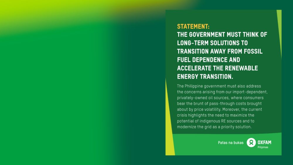 Poster of reaction to the state of national energy emergency declaration 25 March 2026 Oxfam Pilipinas’ reaction on the state of national energy emergency declaration 25 March 2026 On 24 March 2026, President Ferdinand Marcos Jr. declared a state of national energy emergency in response to the surging oil prices brought about by the US-Israel war on Iran, and impacting prices of fuel, food, and electricity. This is causing further hardship for Filipinos already struggling to meet basic needs. Oxfam Pilipinas’ Executive Director Maria Rosario “Lot” Felizco said: “Oxfam Pilipinas believes that while the executive order provides a mandate to respond to the disruptions in the global energy supply and its impacts on the domestic economy, the government must think of long-term solutions to transition away from fossil fuel dependence and accelerate the renewable energy (RE) transition. “The Philippine government must also address the concerns arising from our import-dependent, privately-owned oil sources, where consumers bear the brunt of pass-through costs brought about by price volatility. Moreover, the current crisis highlights the need to maximize the potential of indigenous RE sources and to modernize the grid as a priority solution. “We are facing a polycrisis of increased inequality, climate impacts, and an energy crisis. The national energy emergency must address these crises by ensuring that energy solutions are 1.5°C aligned and provide safeguards for Filipinos now and in the future. “There must also be an immediate, unconditional ceasefire and an end to the war. This latest brutal war in the Middle East is having catastrophic impacts on people across the region, including Palestinians in Gaza. As the region stands at a perilous moment, Oxfam calls on all parties to the conflict to immediately end the violence.” For more info, visit oxfam.org.ph.