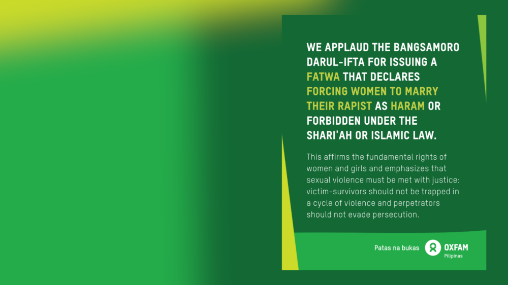 Poster of Oxfam Pilipinas’ statement on the issuance of fatwa or religious edict against forcing women to marry their rapist or perpetrator: We applaud the Bangsamoro Darul-Ifta for issuing a fatwa that declares forcing women to marry their perpetrator as haram or forbidden under the Shariah or Islamic law. The fatwa affirms the fundamental rights of women and girls and emphasizes that sexual violence must be met with justice: victim-survivors should not be trapped in a cycle of violence and perpetrators should not evade persecution. For more info on gender justice in the Philippines, feminist organization in the Philippines, and gender justice in islam, visit https://oxfam.org.ph/what-we-do/preventing-gender-based-violence/