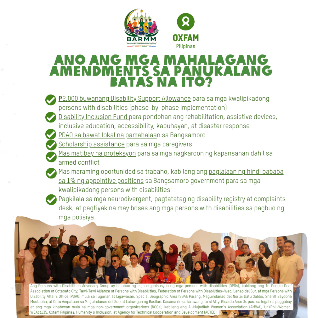  Oxfam Pilipinas and members of the Persons with Disabilities Advocacy Group (PWD-AG) welcomed the approval of the Committee Report on the amended version of the proposed Bangsamoro Magna Carta of Persons with Disabilities, by the Committee on Women, Youth, Children and Persons with Disabilities of the Bangsamoro Transition Authority on 15 July 2026, calling it a significant step toward a more inclusive, prosperous, and peaceful Bangsamoro.